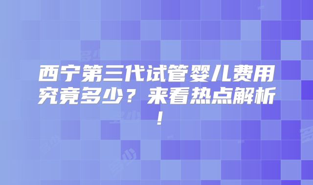 西宁第三代试管婴儿费用究竟多少？来看热点解析！