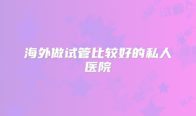 海外做试管比较好的私人医院