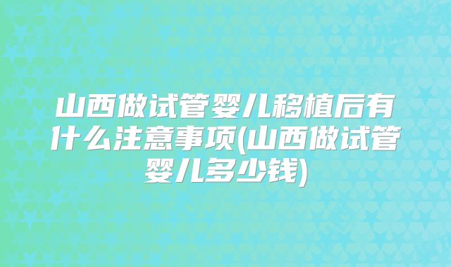 山西做试管婴儿移植后有什么注意事项(山西做试管婴儿多少钱)
