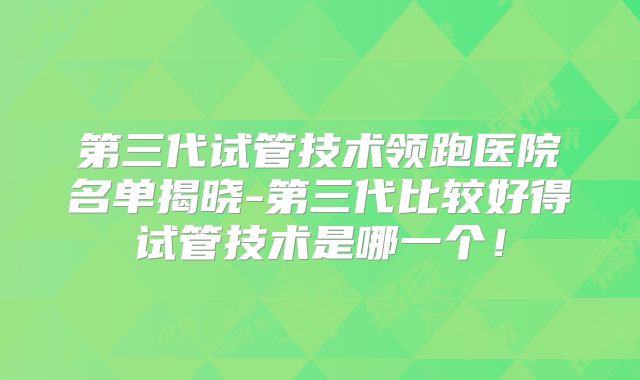 第三代试管技术领跑医院名单揭晓-第三代比较好得试管技术是哪一个！