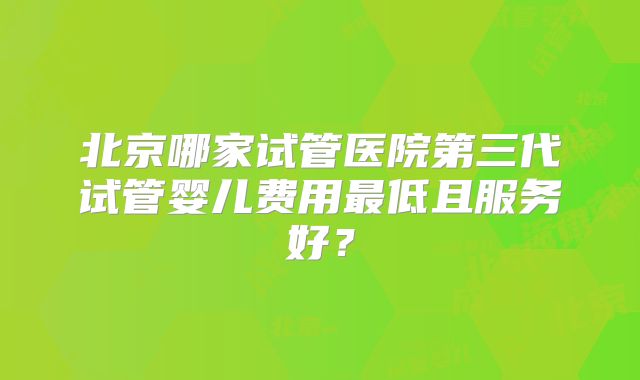 北京哪家试管医院第三代试管婴儿费用最低且服务好？