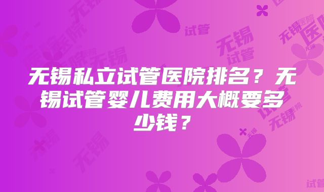 无锡私立试管医院排名？无锡试管婴儿费用大概要多少钱？
