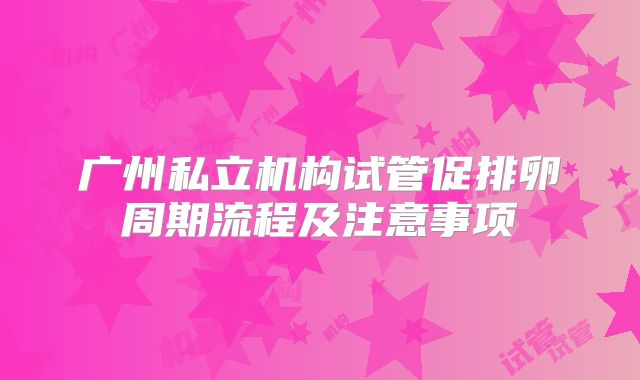 广州私立机构试管促排卵周期流程及注意事项