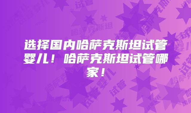 选择国内哈萨克斯坦试管婴儿!哈萨克斯坦试管哪家!