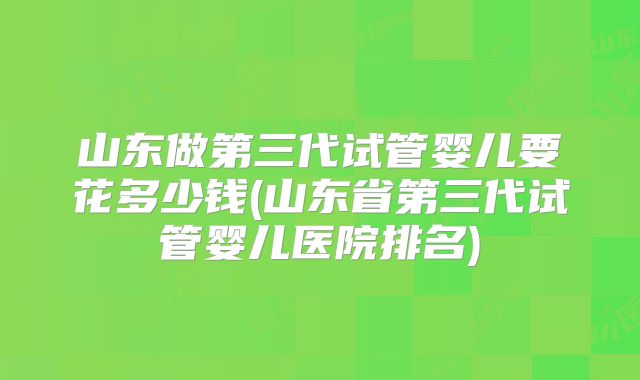 山东做第三代试管婴儿要花多少钱(山东省第三代试管婴儿医院排名)