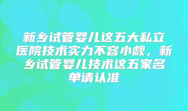 新乡试管婴儿这五大私立医院技术实力不容小觑，新乡试管婴儿技术这五家名单请认准