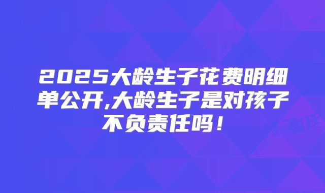 2025大龄生子花费明细单公开,大龄生子是对孩子不负责任吗！