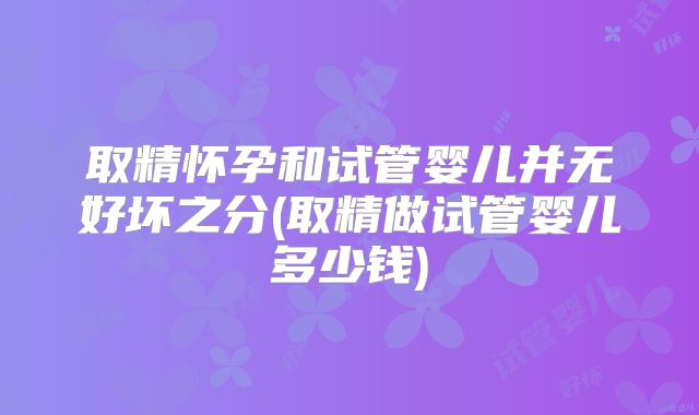 取精怀孕和试管婴儿并无好坏之分(取精做试管婴儿多少钱)