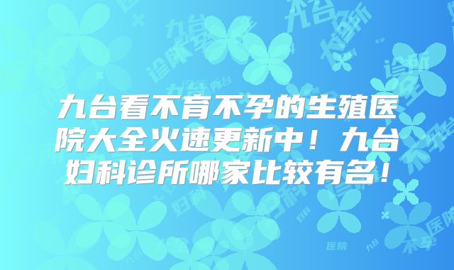 九台看不育不孕的生殖医院大全火速更新中！九台妇科诊所哪家比较有名！