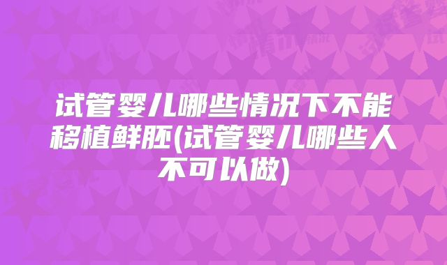 试管婴儿哪些情况下不能移植鲜胚(试管婴儿哪些人不可以做)