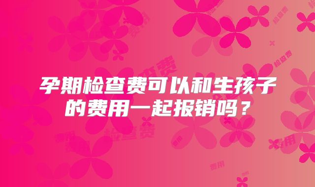 孕期检查费可以和生孩子的费用一起报销吗?