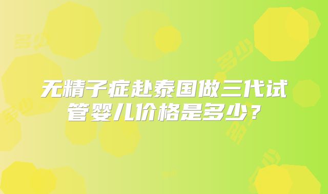 无精子症赴泰国做三代试管婴儿价格是多少？