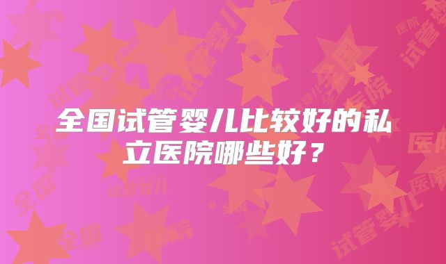 全国试管婴儿比较好的私立医院哪些好?