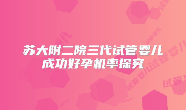 苏大附二院三代试管婴儿成功好孕机率探究