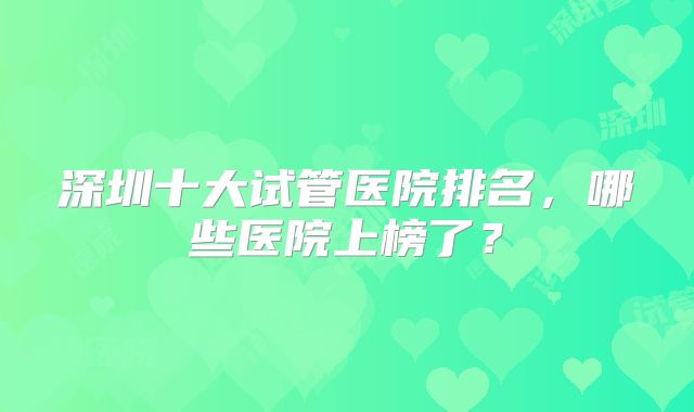 深圳十大试管医院排名，哪些医院上榜了？