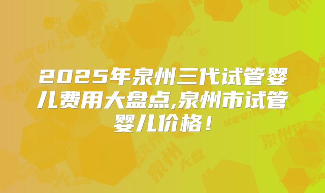 2025年泉州三代试管婴儿费用大盘点,泉州市试管婴儿价格！