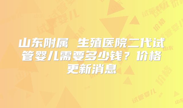 山东附属 生殖医院二代试管婴儿需要多少钱？价格更新消息