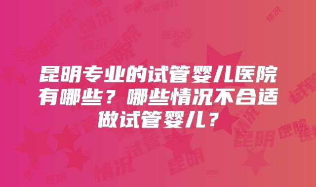 昆明专业的试管婴儿医院有哪些？哪些情况不合适做试管婴儿？