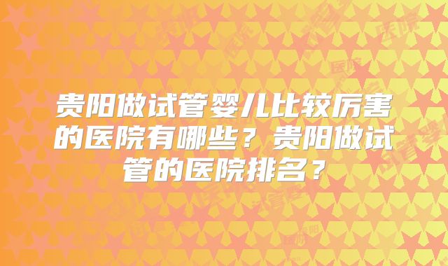 贵阳做试管婴儿比较厉害的医院有哪些？贵阳做试管的医院排名？