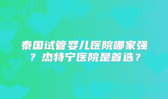 泰国试管婴儿医院哪家强？杰特宁医院是首选？