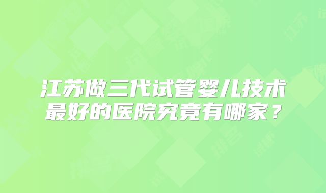 江苏做三代试管婴儿技术最好的医院究竟有哪家？