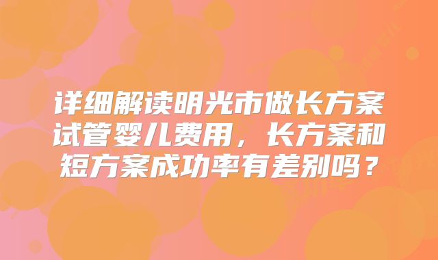 详细解读明光市做长方案试管婴儿费用，长方案和短方案成功率有差别吗？