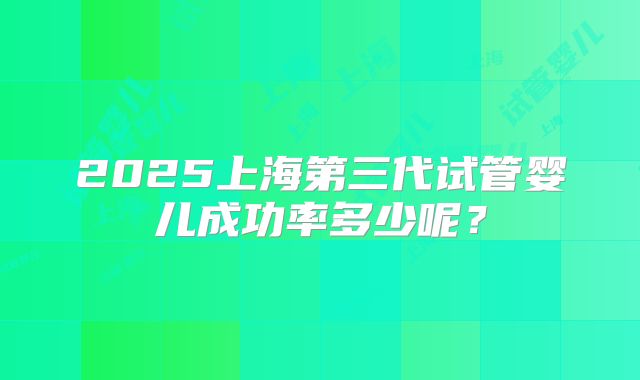 2025上海第三代试管婴儿成功率多少呢？