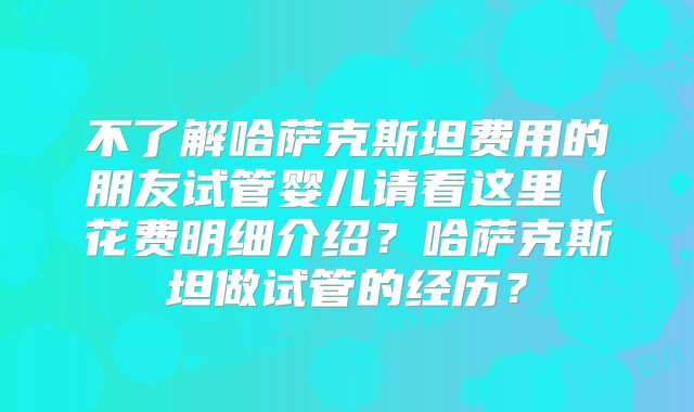 不了解哈萨克斯坦费用的朋友试管婴儿请看这里（花费明细介绍？哈萨克斯坦做试管的经历？