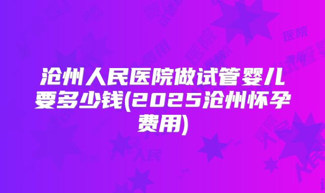 沧州人民医院做试管婴儿要多少钱(2025沧州怀孕费用)