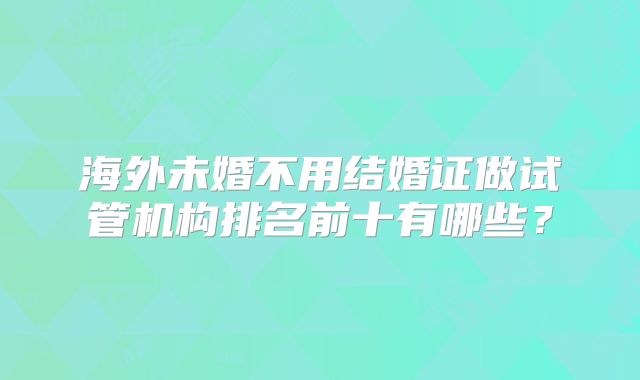 海外未婚不用结婚证做试管机构排名前十有哪些？