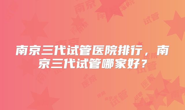南京三代试管医院排行，南京三代试管哪家好？