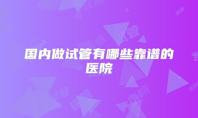 国内做试管有哪些靠谱的医院