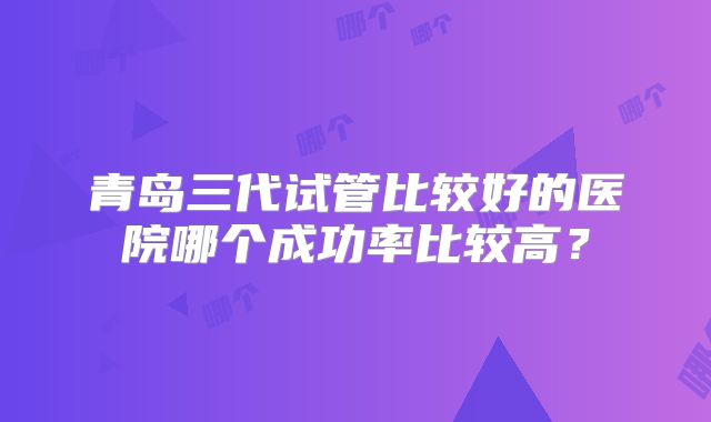 青岛三代试管比较好的医院哪个成功率比较高？