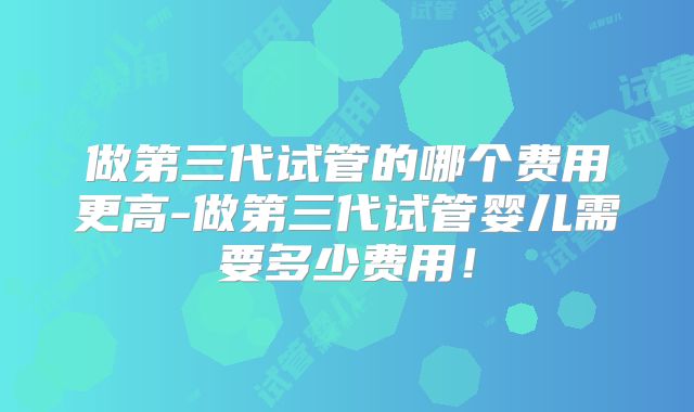 做第三代试管的哪个费用更高-做第三代试管婴儿需要多少费用！