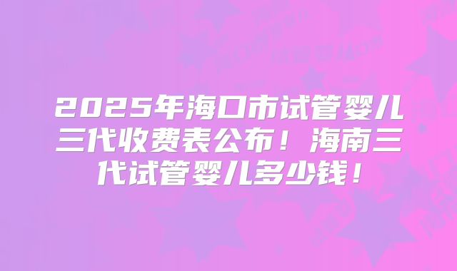 2025年海口市试管婴儿三代收费表公布!海南三代试管婴儿多少钱!