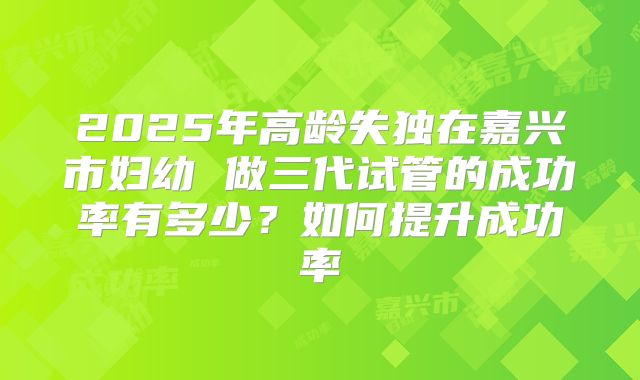 2025年高龄失独在嘉兴市妇幼 做三代试管的成功率有多少？如何提升成功率