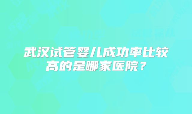 武汉试管婴儿成功率比较高的是哪家医院?