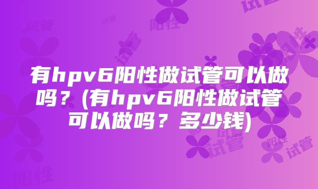 有hpv6阳性做试管可以做吗?(有hpv6阳性做试管可以做吗?多少钱)