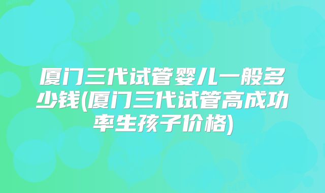 厦门三代试管婴儿一般多少钱(厦门三代试管高成功率生孩子价格)