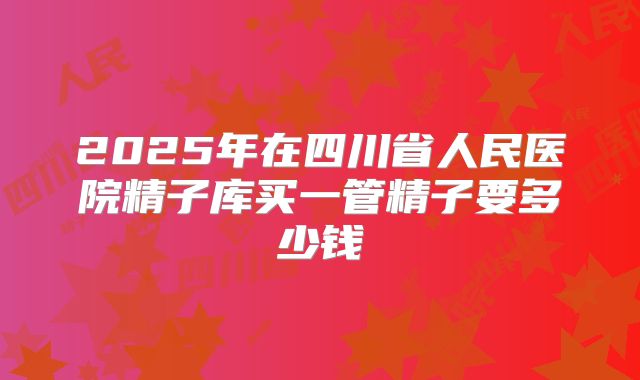 2025年在四川省人民医院精子库买一管精子要多少钱