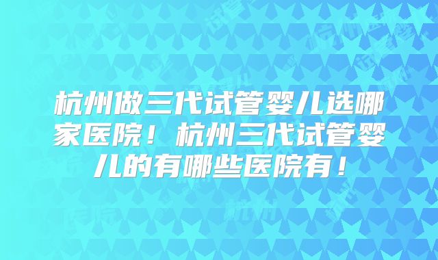 杭州做三代试管婴儿选哪家医院！杭州三代试管婴儿的有哪些医院有！