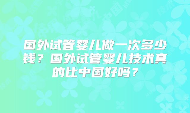 国外试管婴儿做一次多少钱？国外试管婴儿技术真的比中国好吗？