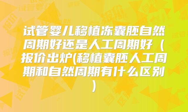 试管婴儿移植冻囊胚自然周期好还是人工周期好（报价出炉(移植囊胚人工周期和自然周期有什么区别)