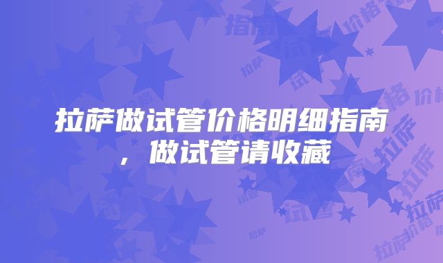 拉萨做试管价格明细指南，做试管请收藏