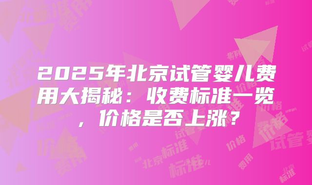 2025年北京试管婴儿费用大揭秘：收费标准一览，价格是否上涨？