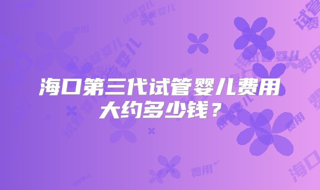海口第三代试管婴儿费用大约多少钱？