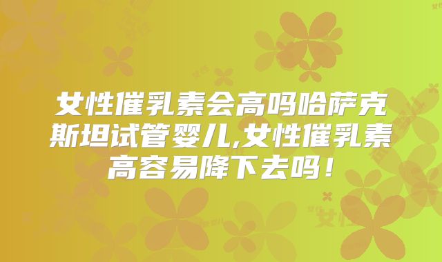 女性催乳素会高吗哈萨克斯坦试管婴儿,女性催乳素高容易降下去吗！