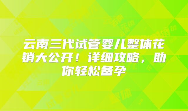 云南三代试管婴儿整体花销大公开！详细攻略，助你轻松备孕