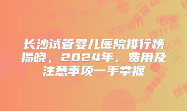 长沙试管婴儿医院排行榜揭晓，2024年、费用及注意事项一手掌握