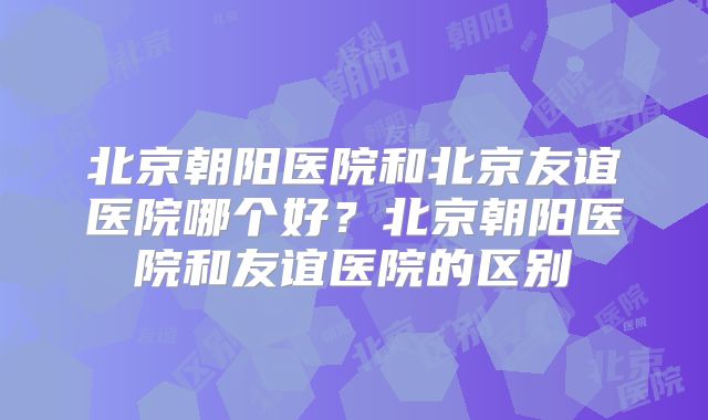 北京朝阳医院和北京友谊医院哪个好？北京朝阳医院和友谊医院的区别